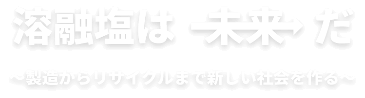 溶融塩は未来だ ～製造からリサイクルまで新しい社会を作る～